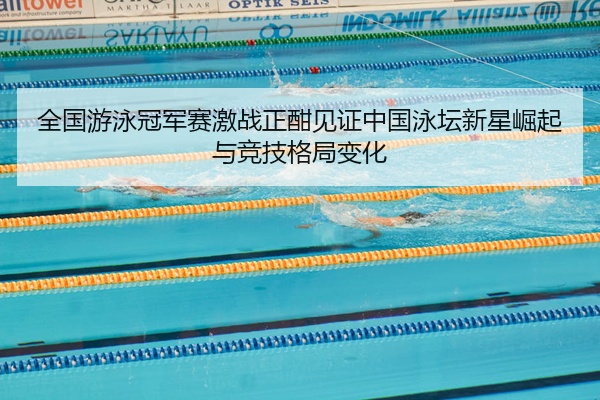 全国游泳冠军赛激战正酣见证中国泳坛新星崛起与竞技格局变化