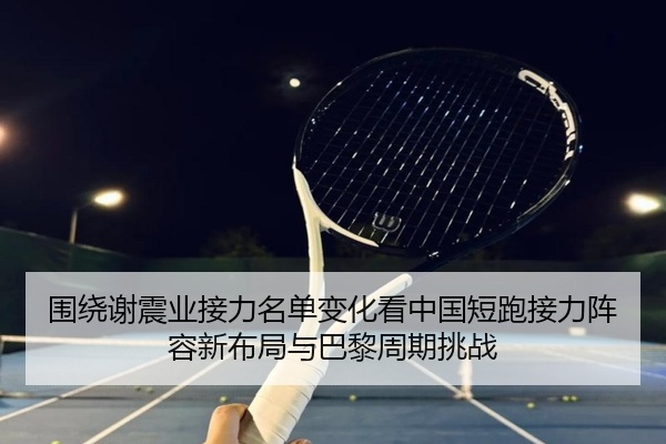 围绕谢震业接力名单变化看中国短跑接力阵容新布局与巴黎周期挑战